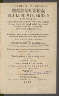 Medycyna dla ludu wiejskiego : zawierająca przepisy rozsądnego pielęgnowania zdrowia, uniknienia i leczenia zwyczajnych chor&oacute;b małą liczbą pewnych śrzodk&oacute;w lekarskich, a szczeg&oacute;lniej przyzwoitem zachowaniem się : służąca Pleban&oacute;m, Felczer&oacute;m i rozsądnym G&oacute;spodarzom, osobliwie w okolicach, kt&oacute;re lekarzy nie mają. T. 2 / nowo przerobiona i pomnożona przez Fryderyka Karola Paulizkiego ; z drugiego nowo przerobionego oryginalnego wydania tł&oacute;maczona z niemieckiego przez Walentego Szacfajera.