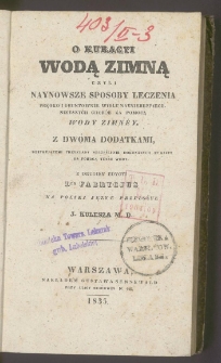 O kuracyi wodą zimną czyli Naynowsze sposoby leczenia prędko i gruntownie wielu nayniebezpiecznieyszych chor&oacute;b za pomocą wody zimn&eacute;y : z dw&oacute;ma dodatkami, obeymującemi przykłady szczęśliwie dokonanych kuracyy za pomocą teyże wody / z drugiey edycyi dra Fabrycjus na polski język przełożył J. Kulesza